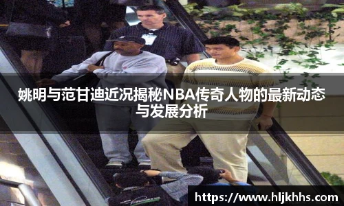 姚明与范甘迪近况揭秘NBA传奇人物的最新动态与发展分析